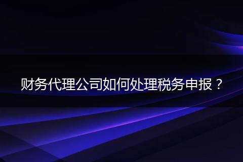 财务代理公司如何处理税务申报？