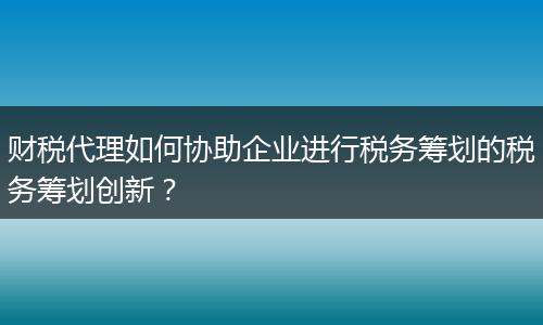 财税代理如何协助企业进行税务筹划的税务筹划创新？