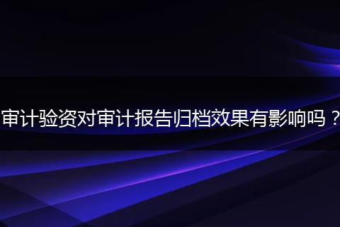 审计验资对审计报告归档效果有影响吗？