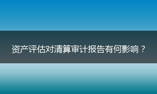资产评估对清算审计报告有何影响？