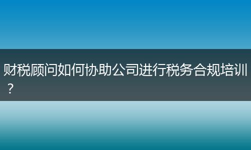 财税顾问如何协助公司进行税务合规培训？