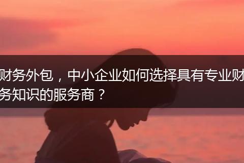 财务外包，中小企业如何选择具有专业财务知识的服务商？