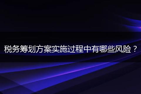 税务筹划方案实施过程中有哪些风险？