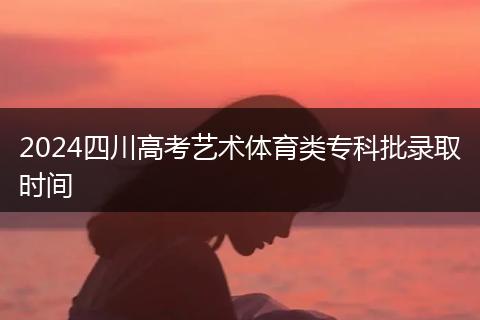 2024四川高考艺术体育类专科批录取时间