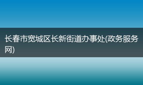 长春市宽城区长新街道办事处(政务服务网)