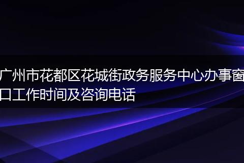 广州市花都区花城街政务服务中心办事窗口工作时间及咨询电话