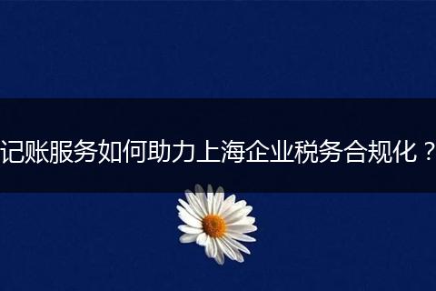 记账服务如何助力上海企业税务合规化？