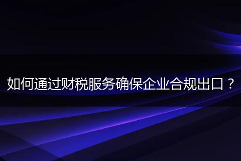 如何通过财税服务确保企业合规出口？