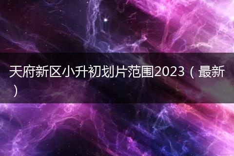 天府新区小升初划片范围2023（最新）