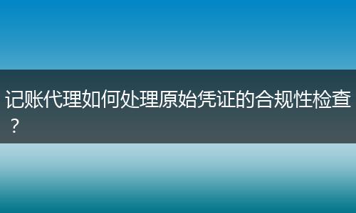 记账代理如何处理原始凭证的合规性检查？