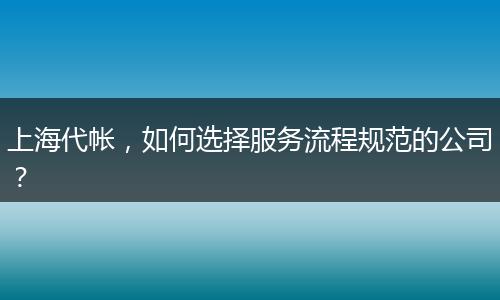 上海代帐，如何选择服务流程规范的公司？