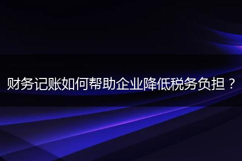 财务记账如何帮助企业降低税务负担？