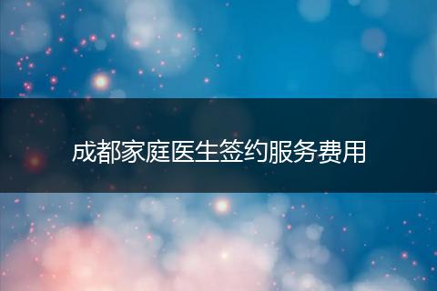 成都家庭医生签约服务费用