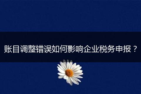账目调整错误如何影响企业税务申报？