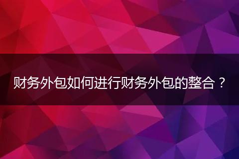 财务外包如何进行财务外包的整合？