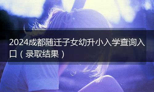 2024成都随迁子女幼升小入学查询入口（录取结果）