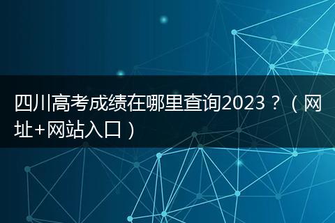 四川高考成绩在哪里查询2023？（网址+网站入口）
