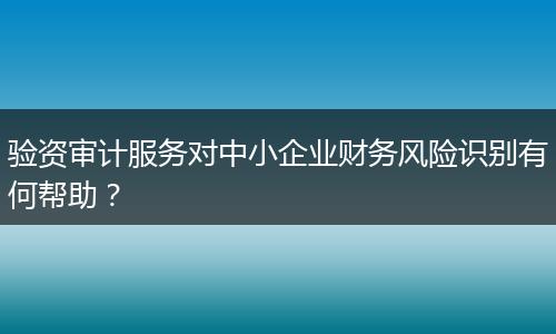 验资审计服务对中小企业财务风险识别有何帮助？