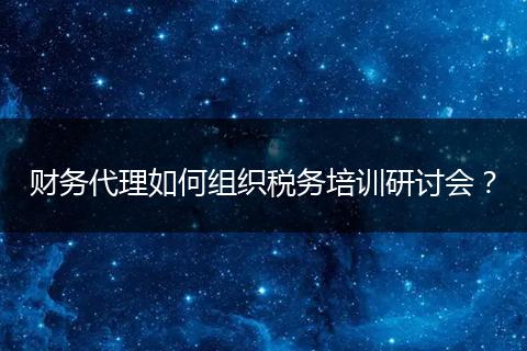 财务代理如何组织税务培训研讨会？