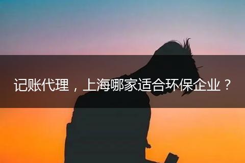 记账代理，上海哪家适合环保企业？