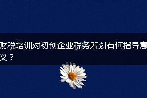 财税培训对初创企业税务筹划有何指导意义？