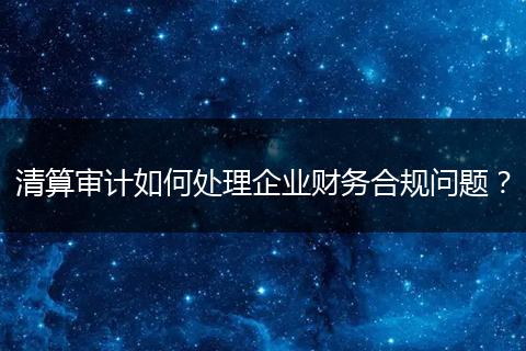 清算审计如何处理企业财务合规问题？