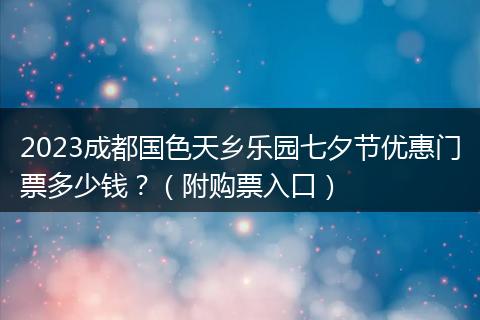 2023成都国色天乡乐园七夕节优惠门票多少钱？（附购票入口）