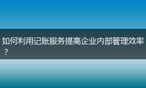 如何利用记账服务提高企业内部管理效率？