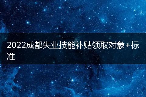 2022成都失业技能补贴领取对象+标准