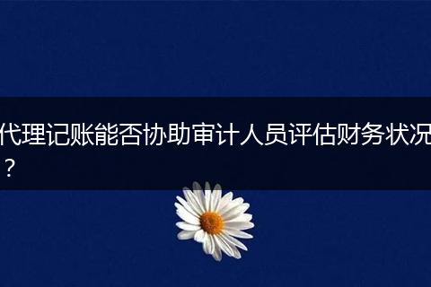 代理记账能否协助审计人员评估财务状况?