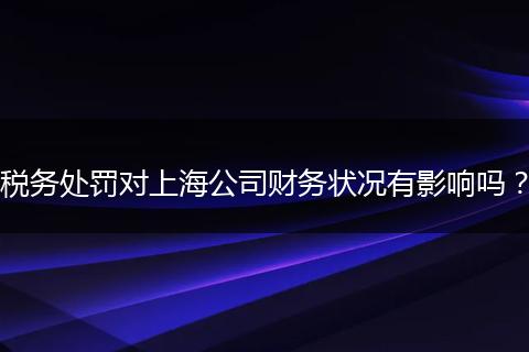 税务处罚对上海公司财务状况有影响吗?