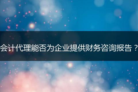会计代理能否为企业提供财务咨询报告?