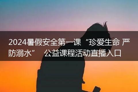 2024暑假安全第一课“珍爱生命 严防溺水”  公益课程活动直播入口