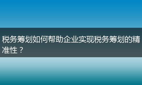 税务筹划如何帮助企业实现税务筹划的精准性?