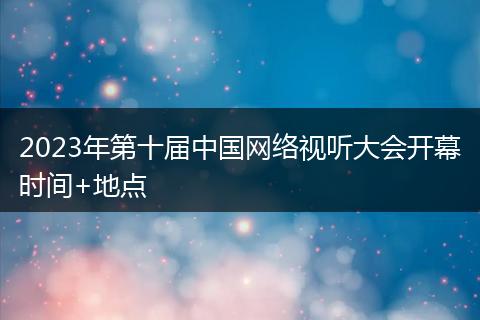 2023年第十届中国网络视听大会开幕时间+地点