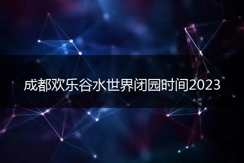 成都欢乐谷水世界闭园时间2023