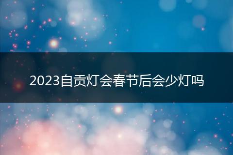 2023自贡灯会春节后会少灯吗