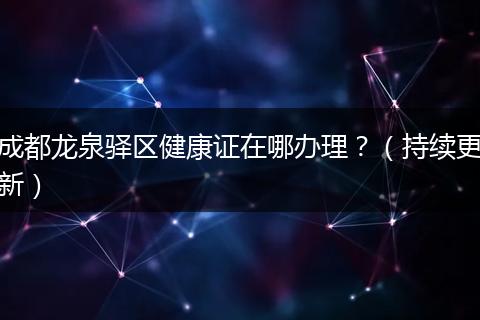 成都龙泉驿区健康证在哪办理？（持续更新）