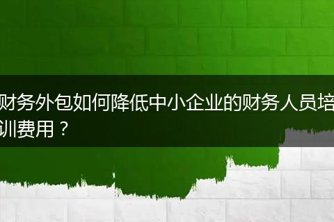 财务外包如何降低中小企业的财务人员培训费用？