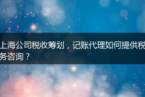 上海公司税收筹划，记账代理如何提供税务咨询？