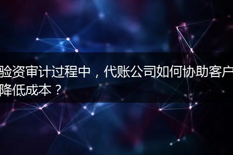 验资审计过程中，代账公司如何协助客户降低成本？