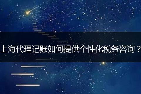 上海代理记账如何提供个性化税务咨询？