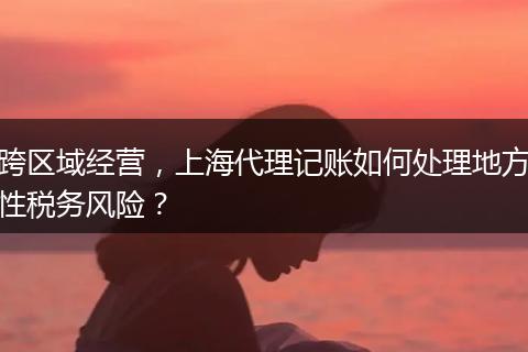 跨区域经营，上海代理记账如何处理地方性税务风险？