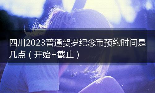 四川2023普通贺岁纪念币预约时间是几点（开始+截止）