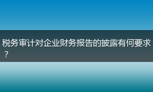 税务审计对企业财务报告的披露有何要求？