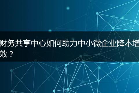 财务共享中心如何助力中小微企业降本增效？