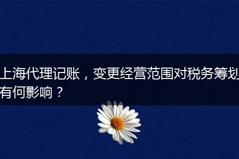 上海代理记账,变更经营范围对税务筹划有何影响?