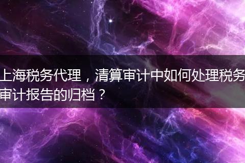 上海税务代理,清算审计中如何处理税务审计报告的归档?