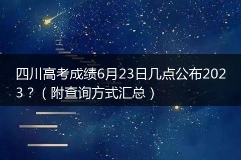 四川高考成绩6月23日几点公布2023？（附查询方式汇总）