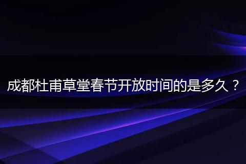 成都杜甫草堂春节开放时间的是多久？